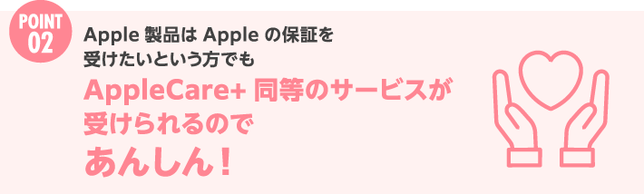 Point 2 Apple 製品は Apple の保証を受けたいという方でもAppleCare+ 同等のサービスが受けられるのであんしん！