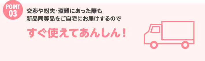 Point 3 交渉や紛失・盗難にあった際も新品同等品をご自宅にお届けするのですぐ使えてあんしん！